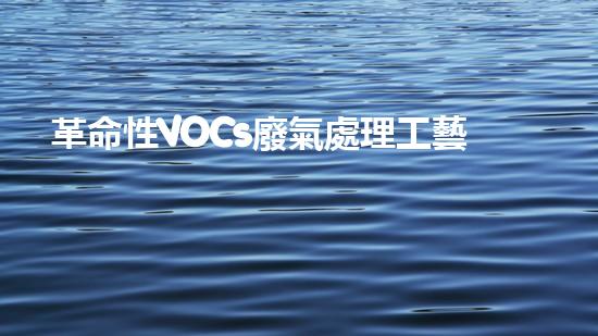 革命性VOCs廢氣處理工藝：價格低廉，效果驚人！